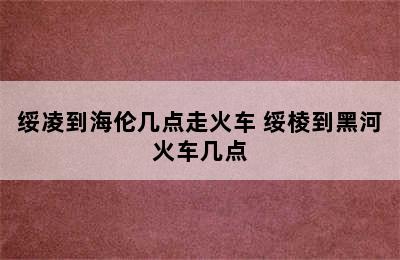 绥凌到海伦几点走火车 绥棱到黑河火车几点